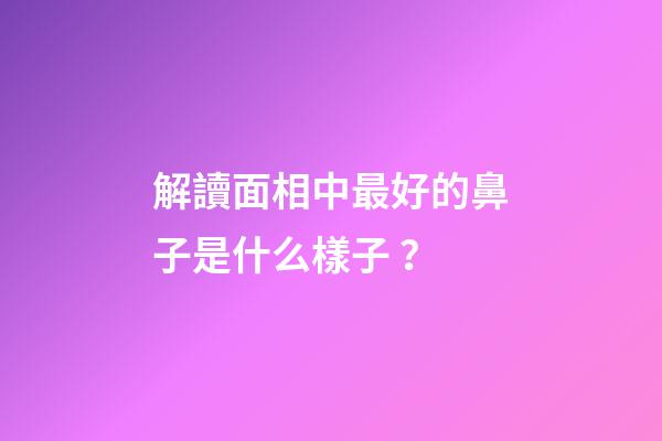 解讀面相中最好的鼻子是什么樣子？